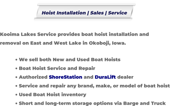 Kooima Lakes Service provides boat hoist installation and removal on East and West Lake in Okoboji, Iowa.  �	We sell both New and Used Boat Hoists �	Boat Hoist Service and Repair �	Authorized ShoreStation and DuraLift dealer �	Service and repair any brand, make, or model of boat hoist �	Used Boat Hoist inventory �	Short and long-term storage options via Barge and Truck Hoist Installation | Sales | Service